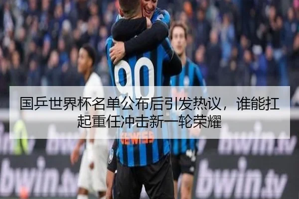 国乒世界杯名单公布后引发热议，谁能扛起重任冲击新一轮荣耀