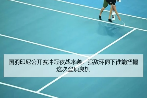 国羽印尼公开赛冲冠夜战来袭，强敌环伺下谁能把握这次登顶良机
